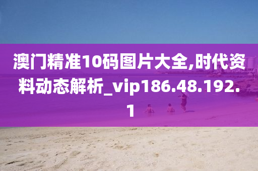 澳門精準(zhǔn)10碼圖片大全,時(shí)代資料動態(tài)解析_vip186.48.192.1