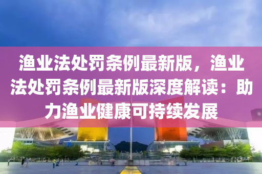 漁業(yè)法處罰條例最新版，漁業(yè)法處罰條例最新版深度解讀：助力漁業(yè)健康可持續(xù)發(fā)展