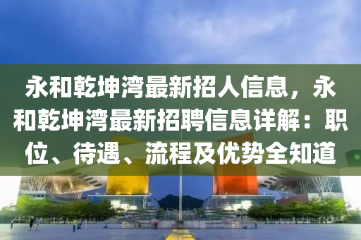 永和乾坤灣最新招人信息，永和乾坤灣最新招聘信息詳解：職位、待遇、流程及優(yōu)勢全知道