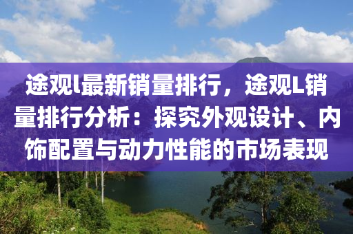 途觀l最新銷量排行，途觀L銷量排行分析：探究外觀設(shè)計(jì)、內(nèi)飾配置與動(dòng)力性能的市場(chǎng)表現(xiàn)