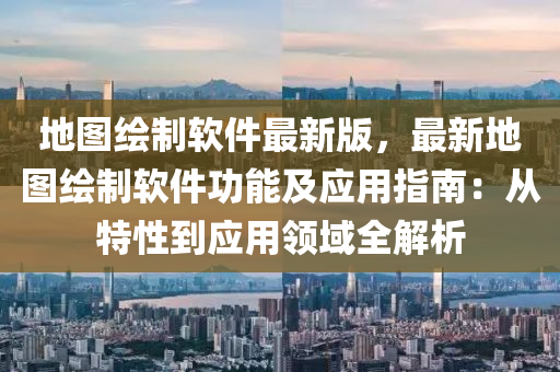 地圖繪制軟件最新版，最新地圖繪制軟件功能及應(yīng)用指南：從特性到應(yīng)用領(lǐng)域全解析