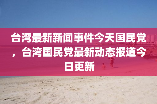 臺灣最新新聞事件今天國民黨，臺灣國民黨最新動態(tài)報道今日更新