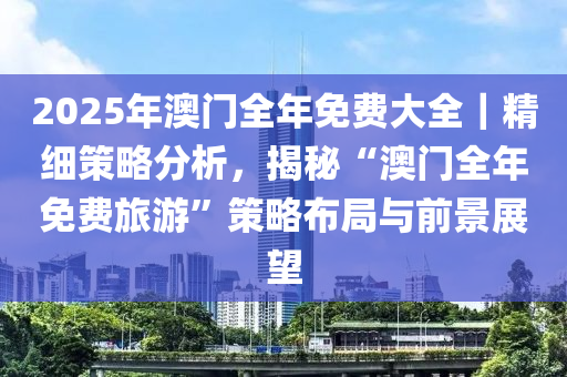 2025年澳門全年免費大全｜精細(xì)策略分析，揭秘“澳門全年免費旅游”策略布局與前景展望