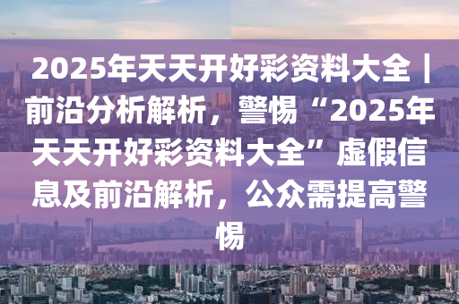 2025年天天開好彩資料大全｜前沿分析解析，警惕“2025年天天開好彩資料大全”虛假信息及前沿解析，公眾需提高警惕