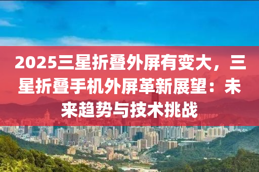 2025三星折疊外屏有變大，三星折疊手機外屏革新展望：未來趨勢與技術(shù)挑戰(zhàn)