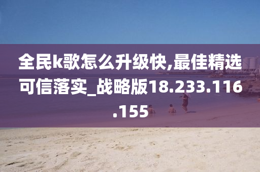 全民k歌怎么升級快,最佳精選可信落實_戰(zhàn)略版18.233.116.155