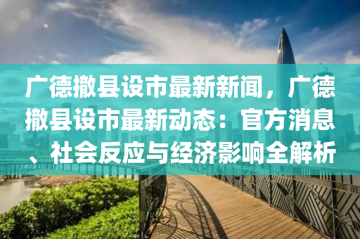 廣德撤縣設市最新新聞，廣德撤縣設市最新動態(tài)：官方消息、社會反應與經(jīng)濟影響全解析