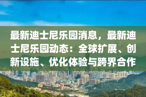 最新迪士尼樂(lè)園消息，最新迪士尼樂(lè)園動(dòng)態(tài)：全球擴(kuò)展、創(chuàng)新設(shè)施、優(yōu)化體驗(yàn)與跨界合作