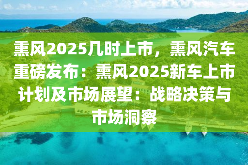 熏風(fēng)2025幾時(shí)上市，熏風(fēng)汽車重磅發(fā)布：熏風(fēng)2025新車上市計(jì)劃及市場(chǎng)展望：戰(zhàn)略決策與市場(chǎng)洞察