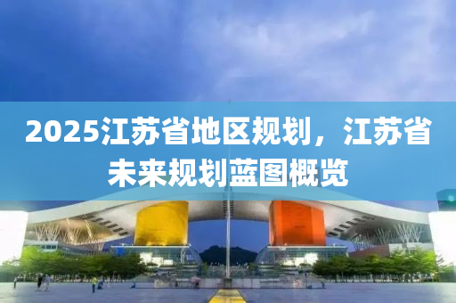 2025江蘇省地區(qū)規(guī)劃，江蘇省未來(lái)規(guī)劃藍(lán)圖概覽