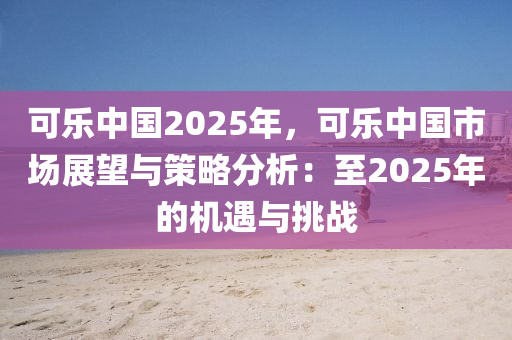 可樂(lè)中國(guó)2025年，可樂(lè)中國(guó)市場(chǎng)展望與策略分析：至2025年的機(jī)遇與挑戰(zhàn)