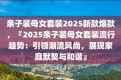 親子裝母女套裝2025新款爆款，『2025親子裝母女套裝流行趨勢(shì)：引領(lǐng)潮流風(fēng)尚，展現(xiàn)家庭默契與和諧』