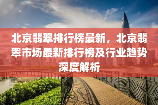 北京翡翠排行榜最新，北京翡翠市場最新排行榜及行業(yè)趨勢深度解析