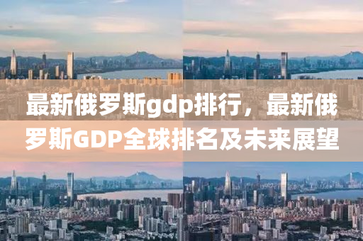 最新俄羅斯gdp排行，最新俄羅斯GDP全球排名及未來展望