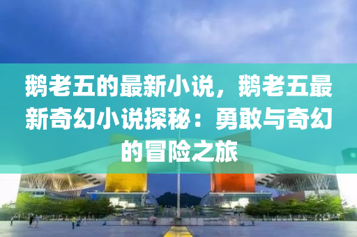 鵝老五的最新小說，鵝老五最新奇幻小說探秘：勇敢與奇幻的冒險之旅