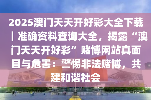 2025澳門天天開好彩大全下載｜準(zhǔn)確資料查詢大全，揭露“澳門天天開好彩”賭博網(wǎng)站真面目與危害：警惕非法賭博，共建和諧社會(huì)