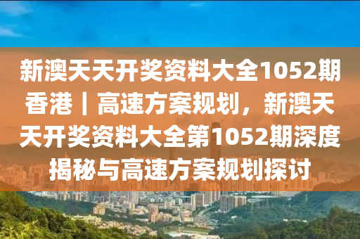 新澳天天開獎(jiǎng)資料大全1052期香港｜高速方案規(guī)劃，新澳天天開獎(jiǎng)資料大全第1052期深度揭秘與高速方案規(guī)劃探討