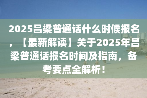 2025呂梁普通話什么時(shí)候報(bào)名，【最新解讀】關(guān)于2025年呂梁普通話報(bào)名時(shí)間及指南，備考要點(diǎn)全解析！