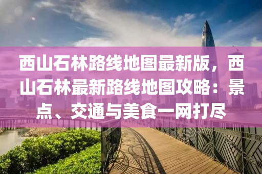 西山石林路線地圖最新版，西山石林最新路線地圖攻略：景點、交通與美食一網(wǎng)打盡