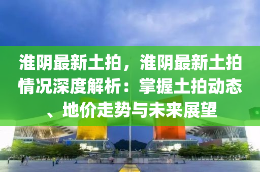 淮陰最新土拍，淮陰最新土拍情況深度解析：掌握土拍動態(tài)、地價走勢與未來展望