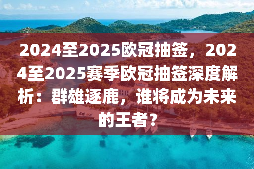 2024至2025歐冠抽簽，2024至2025賽季歐冠抽簽深度解析：群雄逐鹿，誰將成為未來的王者？