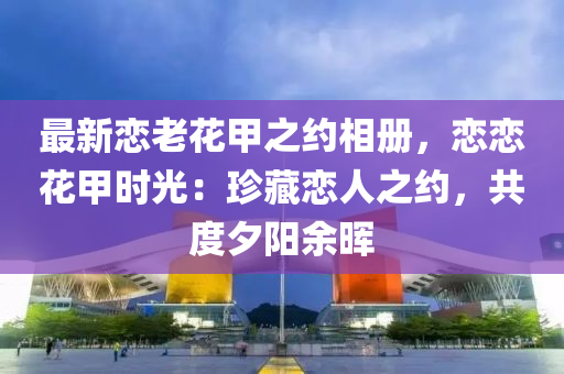 最新戀老花甲之約相冊，戀戀花甲時(shí)光：珍藏戀人之約，共度夕陽余暉