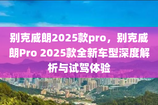 別克威朗2025款pro，別克威朗Pro 2025款全新車型深度解析與試駕體驗