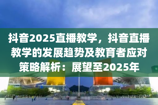 抖音2025直播教學(xué)，抖音直播教學(xué)的發(fā)展趨勢及教育者應(yīng)對策略解析：展望至2025年