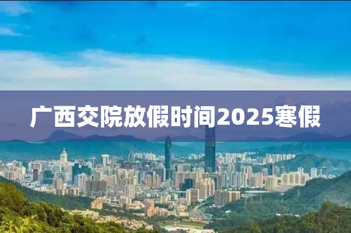 廣西交院放假時(shí)間2025寒假