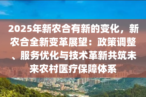 2025年新農(nóng)合有新的變化，新農(nóng)合全新變革展望：政策調(diào)整、服務(wù)優(yōu)化與技術(shù)革新共筑未來農(nóng)村醫(yī)療保障體系