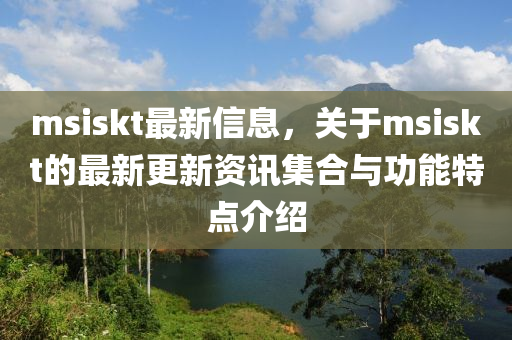 msiskt最新信息，關(guān)于msiskt的最新更新資訊集合與功能特點(diǎn)介紹