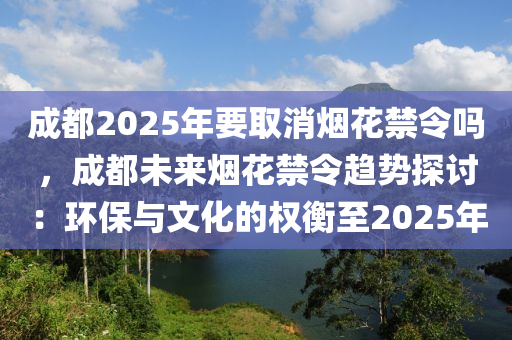 成都2025年要取消煙花禁令嗎，成都未來煙花禁令趨勢探討：環(huán)保與文化的權衡至2025年