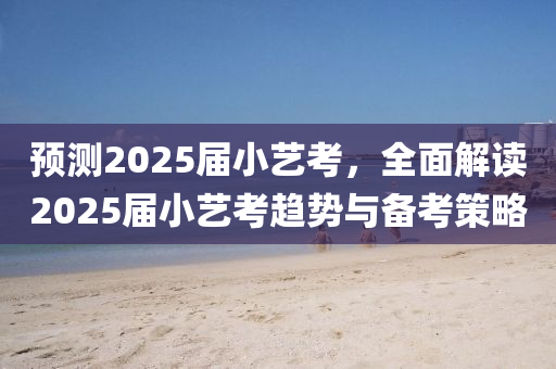 預測2025屆小藝考，全面解讀2025屆小藝考趨勢與備考策略