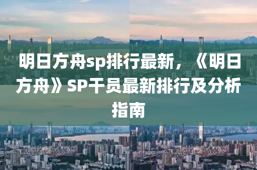 明日方舟sp排行最新，《明日方舟》SP干員最新排行及分析指南