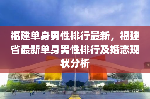 福建單身男性排行最新，福建省最新單身男性排行及婚戀現(xiàn)狀分析