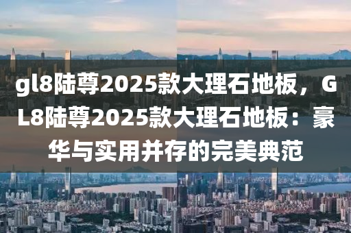 gl8陸尊2025款大理石地板，GL8陸尊2025款大理石地板：豪華與實用并存的完美典范