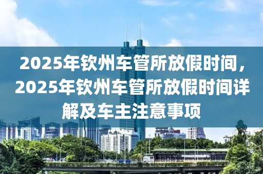 2025年欽州車管所放假時(shí)間，2025年欽州車管所放假時(shí)間詳解及車主注意事項(xiàng)