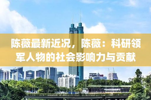 陳薇最新近況，陳薇：科研領(lǐng)軍人物的社會影響力與貢獻