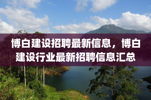 博白建設(shè)招聘最新信息，博白建設(shè)行業(yè)最新招聘信息匯總