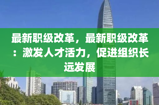 最新職級改革，最新職級改革：激發(fā)人才活力，促進組織長遠發(fā)展