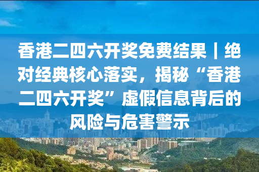 香港二四六開獎免費(fèi)結(jié)果｜絕對經(jīng)典核心落實，揭秘“香港二四六開獎”虛假信息背后的風(fēng)險與危害警示