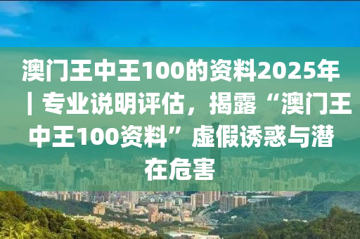 澳門王中王100的資料2025年｜專業(yè)說明評估，揭露“澳門王中王100資料”虛假誘惑與潛在危害