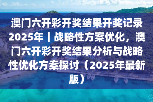 澳門六開彩開獎結(jié)果開獎記錄2025年｜戰(zhàn)略性方案優(yōu)化，澳門六開彩開獎結(jié)果分析與戰(zhàn)略性優(yōu)化方案探討（2025年最新版）