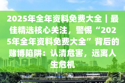 2025年全年資料免費(fèi)大全｜最佳精選核心關(guān)注，警惕“2025年全年資料免費(fèi)大全”背后的賭博陷阱：認(rèn)清危害，遠(yuǎn)離人生危機(jī)