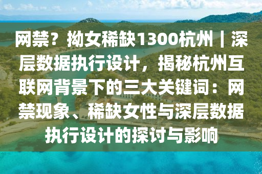 網(wǎng)禁？拗女稀缺1300杭州｜深層數(shù)據(jù)執(zhí)行設(shè)計(jì)，揭秘杭州互聯(lián)網(wǎng)背景下的三大關(guān)鍵詞：網(wǎng)禁現(xiàn)象、稀缺女性與深層數(shù)據(jù)執(zhí)行設(shè)計(jì)的探討與影響