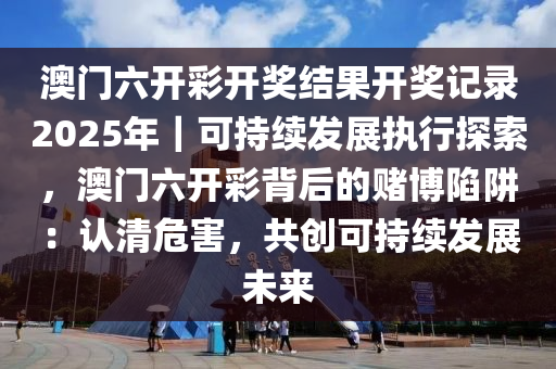 澳門六開(kāi)彩開(kāi)獎(jiǎng)結(jié)果開(kāi)獎(jiǎng)記錄2025年｜可持續(xù)發(fā)展執(zhí)行探索，澳門六開(kāi)彩背后的賭博陷阱：認(rèn)清危害，共創(chuàng)可持續(xù)發(fā)展未來(lái)