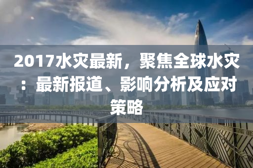 2017水災(zāi)最新，聚焦全球水災(zāi)：最新報(bào)道、影響分析及應(yīng)對(duì)策略