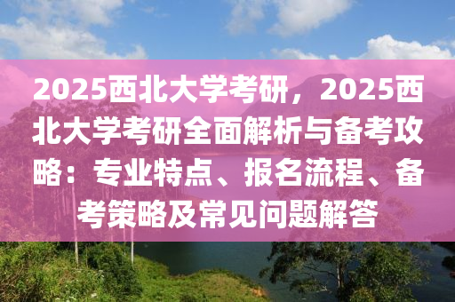 2025西北大學(xué)考研，2025西北大學(xué)考研全面解析與備考攻略：專業(yè)特點(diǎn)、報(bào)名流程、備考策略及常見問題解答