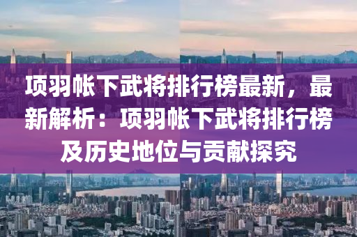 項羽帳下武將排行榜最新，最新解析：項羽帳下武將排行榜及歷史地位與貢獻(xiàn)探究