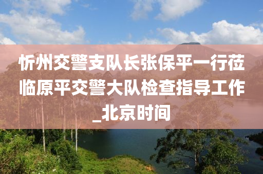 忻州交警支隊長張保平一行蒞臨原平交警大隊檢查指導(dǎo)工作_北京時間